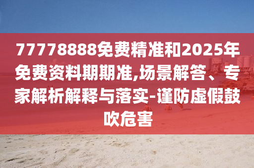 77778888免費精準和2025年免費資料期期準,場景解答、專家解析解釋與落實-謹防虛假鼓吹危害