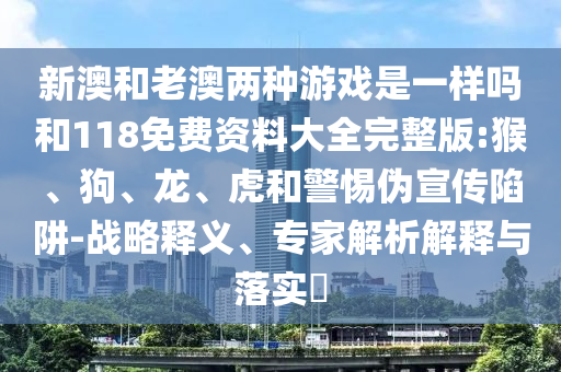 新澳和老澳兩種游戲是一樣嗎和118免費資料大全完整版:猴、狗、龍、虎和警惕偽宣傳陷阱-戰(zhàn)略釋義、專家解析解釋與落實?