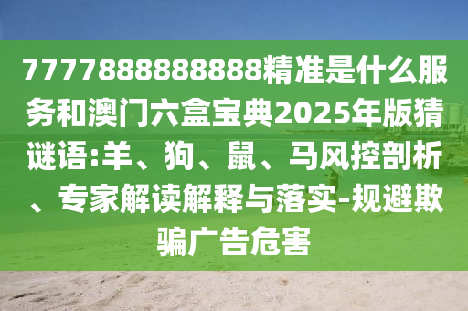 7777888888888精準是什么服務和澳門六盒寶典2025年版猜謎語:羊、狗、鼠、馬風控剖析、專家解讀解釋與落實-規(guī)避欺騙廣告危害