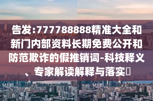 告發(fā):777788888精準大全和新門內(nèi)部資料長期免費公開和防范欺詐的假推銷詞-科技釋義、專家解讀解釋與落實?