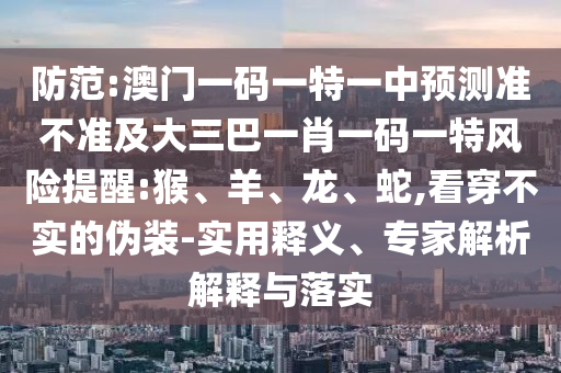 防范:澳門一碼一特一中預(yù)測準(zhǔn)不準(zhǔn)及大三巴一肖一碼一特風(fēng)險提醒:猴、羊、龍、蛇,看穿不實的偽裝-實用釋義、專家解析解釋與落實