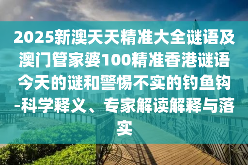2025新澳天天精準(zhǔn)大全謎語(yǔ)及澳門(mén)管家婆100精準(zhǔn)香港謎語(yǔ)今天的謎和警惕不實(shí)的釣魚(yú)鉤-科學(xué)釋義、專(zhuān)家解讀解釋與落實(shí)