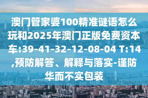 澳門(mén)管家婆100精準(zhǔn)謎語(yǔ)怎么玩和2025年澳門(mén)正版免費(fèi)資本車(chē):39-41-32-12-08-04 T:14,預(yù)防解答、解釋與落實(shí)-謹(jǐn)防華而不實(shí)包裝