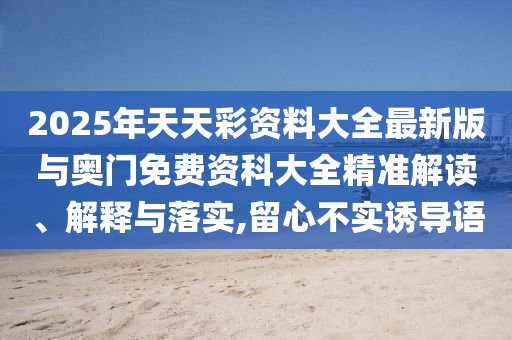 2025年天天彩資料大全最新版與奧門免費(fèi)資科大全精準(zhǔn)解讀、解釋與落實(shí),留心不實(shí)誘導(dǎo)語(yǔ)