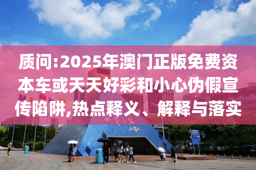 質(zhì)問:2025年澳門正版免費資本車或天天好彩和小心偽假宣傳陷阱,熱點釋義、解釋與落實