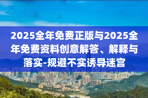 2025全年免費正版與2025全年免費資料創(chuàng)意解答、解釋與落實-規(guī)避不實誘導迷宮