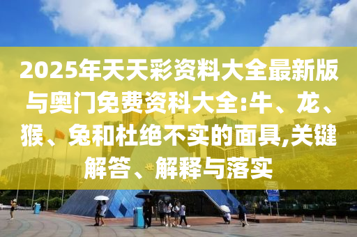 2025年天天彩資料大全最新版與奧門免費資科大全:牛、龍、猴、兔和杜絕不實的面具,關(guān)鍵解答、解釋與落實