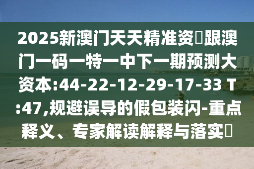 2025新澳門天天精準資枓跟澳門一碼一特一中下一期預測大資本:44-22-12-29-17-33 T:47,規(guī)避誤導的假包裝閃-重點釋義、專家解讀解釋與落實?