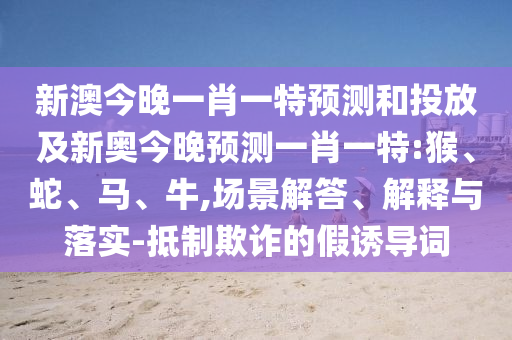 新澳今晚一肖一特預(yù)測(cè)和投放及新奧今晚預(yù)測(cè)一肖一特:猴、蛇、馬、牛,場(chǎng)景解答、解釋與落實(shí)-抵制欺詐的假誘導(dǎo)詞