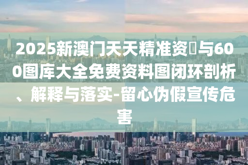2025新澳門天天精準資枓與600圖庫大全免費資料圖閉環(huán)剖析、解釋與落實-留心偽假宣傳危害