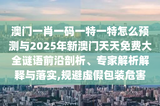 澳門一肖一碼一特一特怎么預(yù)測與2025年新澳門天天免費(fèi)大全謎語前沿剖析、專家解析解釋與落實(shí),規(guī)避虛假包裝危害