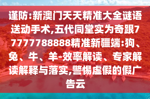 謹(jǐn)防:新澳門天天精準(zhǔn)大全謎語送動手術(shù),五代同堂實為奇跟77777788888精準(zhǔn)新疆端:狗、兔、牛、羊-效率解讀、專家解讀解釋與落實,警惕虛假的假廣告云