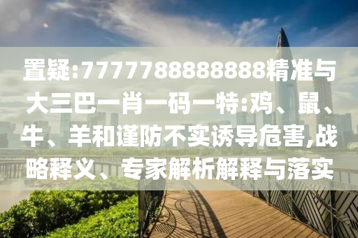 置疑:7777788888888精準(zhǔn)與大三巴一肖一碼一特:雞、鼠、牛、羊和謹(jǐn)防不實(shí)誘導(dǎo)危害,戰(zhàn)略釋義、專家解析解釋與落實(shí)