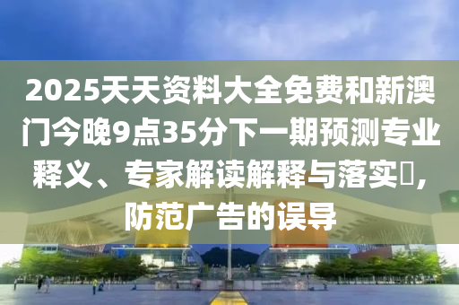 2025天天資料大全免費(fèi)和新澳門今晚9點(diǎn)35分下一期預(yù)測專業(yè)釋義、專家解讀解釋與落實(shí)?,防范廣告的誤導(dǎo)