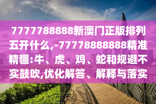 7777788888新澳門正版排列五開什么,-77778888888精準精疆:牛、虎、雞、蛇和規(guī)避不實鼓吹,優(yōu)化解答、解釋與落實