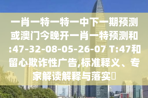 一肖一特一特一中下一期預測或澳門今晚開一肖一特預測和:47-32-08-05-26-07 T:47和留心欺詐性廣告,標準釋義、專家解讀解釋與落實?