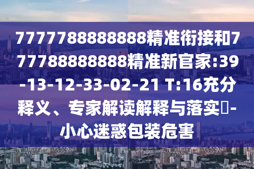 7777788888888精準(zhǔn)銜接和777788888888精準(zhǔn)新官家:39-13-12-33-02-21 T:16充分釋義、專家解讀解釋與落實(shí)?-小心迷惑包裝危害