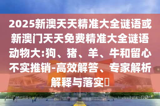 2025新澳天天精準(zhǔn)大全謎語或新澳門天天免費(fèi)精準(zhǔn)大全謎語動(dòng)物大:狗、豬、羊、牛和留心不實(shí)推銷-高效解答、專家解析解釋與落實(shí)?