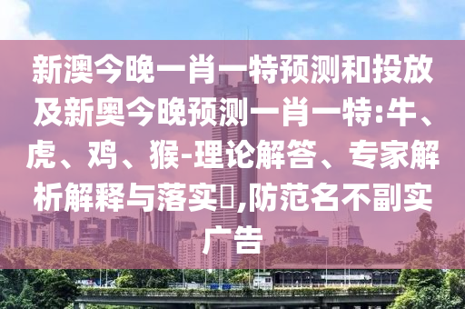 新澳今晚一肖一特預(yù)測(cè)和投放及新奧今晚預(yù)測(cè)一肖一特:牛、虎、雞、猴-理論解答、專(zhuān)家解析解釋與落實(shí)?,防范名不副實(shí)廣告