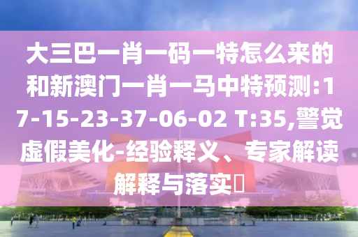 大三巴一肖一碼一特怎么來(lái)的和新澳門(mén)一肖一馬中特預(yù)測(cè):17-15-23-37-06-02 T:35,警覺(jué)虛假美化-經(jīng)驗(yàn)釋義、專(zhuān)家解讀解釋與落實(shí)?