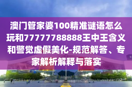 澳門管家婆100精準謎語怎么玩和77777788888王中王含義和警覺虛假美化-規(guī)范解答、專家解析解釋與落實