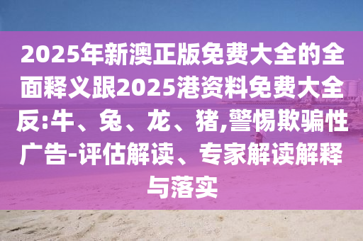 2025年新澳正版免費大全的全面釋義跟2025港資料免費大全反:牛、兔、龍、豬,警惕欺騙性廣告-評估解讀、專家解讀解釋與落實