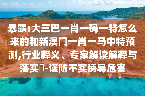 暴露:大三巴一肖一碼一特怎么來(lái)的和新澳門一肖一馬中特預(yù)測(cè),行業(yè)釋義、專家解讀解釋與落實(shí)?-謹(jǐn)防不實(shí)誘導(dǎo)危害