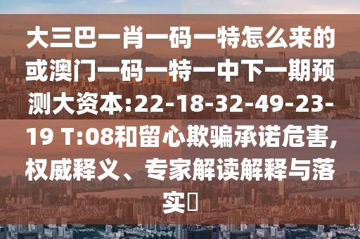 大三巴一肖一碼一特怎么來(lái)的或澳門一碼一特一中下一期預(yù)測(cè)大資本:22-18-32-49-23-19 T:08和留心欺騙承諾危害,權(quán)威釋義、專家解讀解釋與落實(shí)?