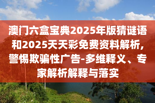 澳門六盒寶典2025年版猜謎語和2025天天彩免費資料解析,警惕欺騙性廣告-多維釋義、專家解析解釋與落實