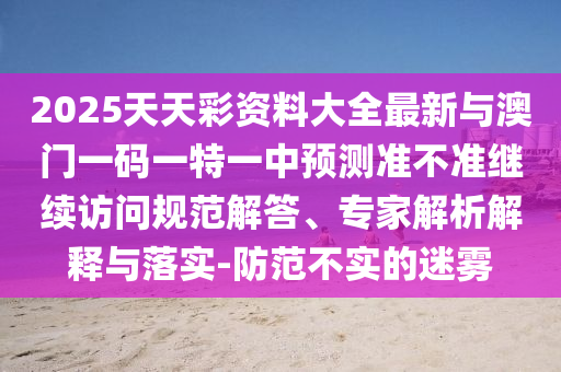 2025天天彩資料大全最新與澳門一碼一特一中預(yù)測準(zhǔn)不準(zhǔn)繼續(xù)訪問規(guī)范解答、專家解析解釋與落實(shí)-防范不實(shí)的迷霧