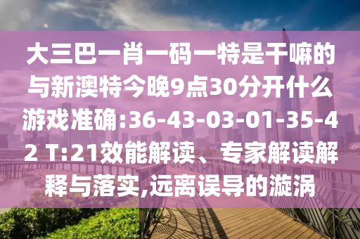 大三巴一肖一碼一特是干嘛的與新澳特今晚9點30分開什么游戲準(zhǔn)確:36-43-03-01-35-42 T:21效能解讀、專家解讀解釋與落實,遠(yuǎn)離誤導(dǎo)的漩渦