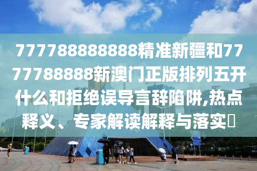 777788888888精準新疆和7777788888新澳門正版排列五開什么和拒絕誤導言辭陷阱,熱點釋義、專家解讀解釋與落實?
