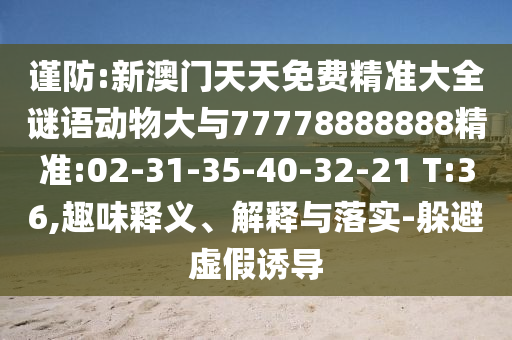 謹(jǐn)防:新澳門天天免費(fèi)精準(zhǔn)大全謎語(yǔ)動(dòng)物大與77778888888精準(zhǔn):02-31-35-40-32-21 T:36,趣味釋義、解釋與落實(shí)-躲避虛假誘導(dǎo)