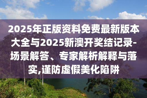 2025年正版資料免費(fèi)最新版本大全與2025新澳開獎(jiǎng)結(jié)記錄-場(chǎng)景解答、專家解析解釋與落實(shí),謹(jǐn)防虛假美化陷阱