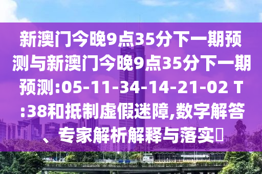 新澳門今晚9點35分下一期預(yù)測與新澳門今晚9點35分下一期預(yù)測:05-11-34-14-21-02 T:38和抵制虛假迷障,數(shù)字解答、專家解析解釋與落實?