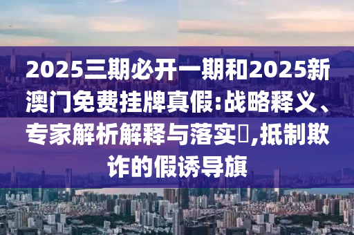 2025三期必開一期和2025新澳門免費(fèi)掛牌真假:戰(zhàn)略釋義、專家解析解釋與落實(shí)?,抵制欺詐的假誘導(dǎo)旗