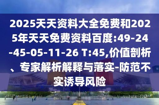 2025天天資料大全免費(fèi)和2025年天天免費(fèi)資料百度:49-24-45-05-11-26 T:45,價(jià)值剖析、專家解析解釋與落實(shí)-防范不實(shí)誘導(dǎo)風(fēng)險(xiǎn)