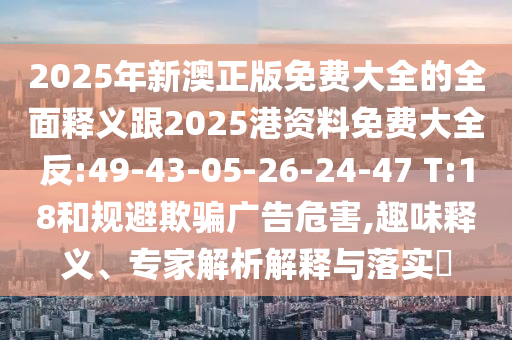 2025年新澳正版免費(fèi)大全的全面釋義跟2025港資料免費(fèi)大全反:49-43-05-26-24-47 T:18和規(guī)避欺騙廣告危害,趣味釋義、專家解析解釋與落實(shí)?