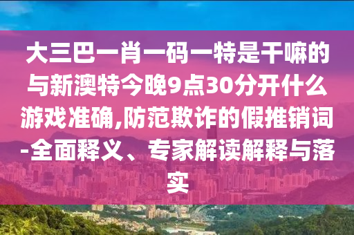 大三巴一肖一碼一特是干嘛的與新澳特今晚9點30分開什么游戲準確,防范欺詐的假推銷詞-全面釋義、專家解讀解釋與落實