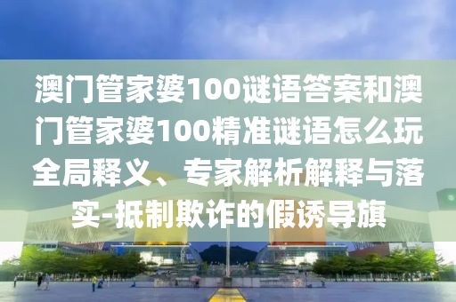 澳門(mén)管家婆100謎語(yǔ)答案和澳門(mén)管家婆100精準(zhǔn)謎語(yǔ)怎么玩全局釋義、專(zhuān)家解析解釋與落實(shí)-抵制欺詐的假誘導(dǎo)旗