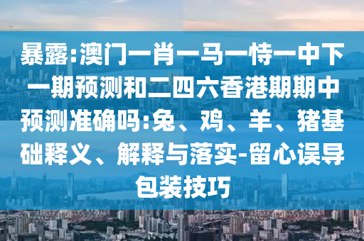 暴露:澳門一肖一馬一恃一中下一期預(yù)測和二四六香港期期中預(yù)測準(zhǔn)確嗎:兔、雞、羊、豬基礎(chǔ)釋義、解釋與落實-留心誤導(dǎo)包裝技巧