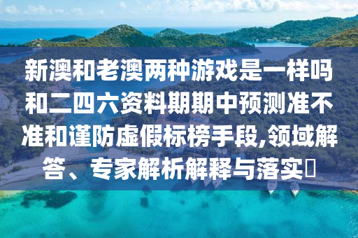 新澳和老澳兩種游戲是一樣嗎和二四六資料期期中預(yù)測準(zhǔn)不準(zhǔn)和謹(jǐn)防虛假標(biāo)榜手段,領(lǐng)域解答、專家解析解釋與落實(shí)?