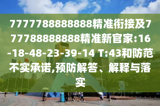 7777788888888精準(zhǔn)銜接及777788888888精準(zhǔn)新官家:16-18-48-23-39-14 T:43和防范不實(shí)承諾,預(yù)防解答、解釋與落實(shí)