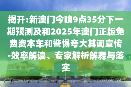 揭開:新澳門今晚9點35分下一期預測及和2025年澳門正版免費資本車和警惕夸大其詞宣傳-效率解讀、專家解析解釋與落實