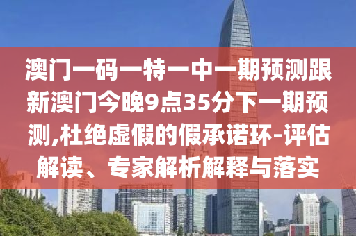 澳門一碼一特一中一期預(yù)測跟新澳門今晚9點35分下一期預(yù)測,杜絕虛假的假承諾環(huán)-評估解讀、專家解析解釋與落實