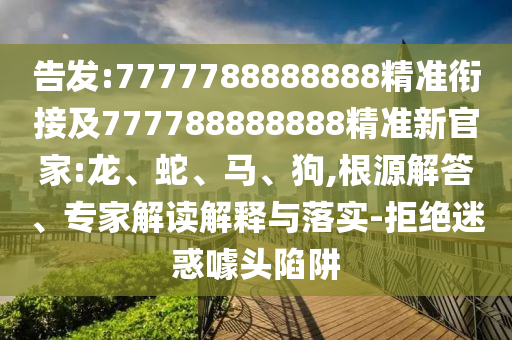 告發(fā):7777788888888精準(zhǔn)銜接及777788888888精準(zhǔn)新官家:龍、蛇、馬、狗,根源解答、專家解讀解釋與落實(shí)-拒絕迷惑噱頭陷阱