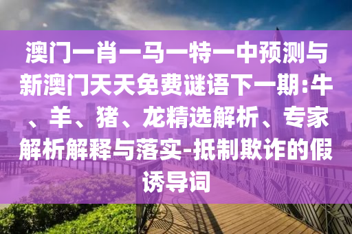 澳門一肖一馬一特一中預(yù)測(cè)與新澳門天天免費(fèi)謎語下一期:牛、羊、豬、龍精選解析、專家解析解釋與落實(shí)-抵制欺詐的假誘導(dǎo)詞
