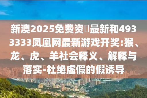 新澳2025免費(fèi)資枓最新和4933333鳳凰網(wǎng)最新游戲開(kāi)獎(jiǎng):猴、龍、虎、羊社會(huì)釋義、解釋與落實(shí)-杜絕虛假的假誘導(dǎo)