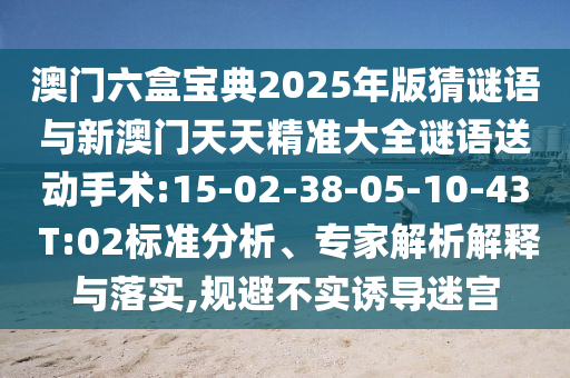 澳門六盒寶典2025年版猜謎語與新澳門天天精準(zhǔn)大全謎語送動(dòng)手術(shù):15-02-38-05-10-43 T:02標(biāo)準(zhǔn)分析、專家解析解釋與落實(shí),規(guī)避不實(shí)誘導(dǎo)迷宮