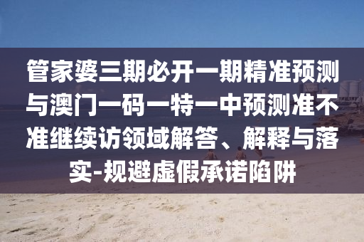 管家婆三期必開一期精準預測與澳門一碼一特一中預測準不準繼續(xù)訪領域解答、解釋與落實-規(guī)避虛假承諾陷阱